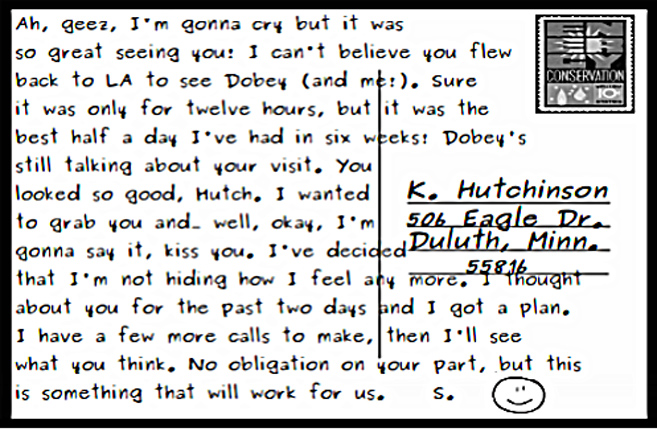 Back of Puppies postcard, from Starsky to Hutch: "Ah, geez, I'm gonna cry but it was so great seeing you: I can't believe you flew back to LA to see Dobey (and me!) Sure it was only for twelve hours, but it was the best half a day I've had in six weeks: Dobey's still talking about your visit. You looked so good, Hutch. I wanted to grab you and... well, okay, I'm gonna say it, kiss you. I've decided that I'm not hiding how I feel any more. I thought about you for the past two days and I got a plan. I have a few more calls to make, then I'll see what you think. No obligation on your part, but this is something that will work for us. S. (smiley face after initial.)